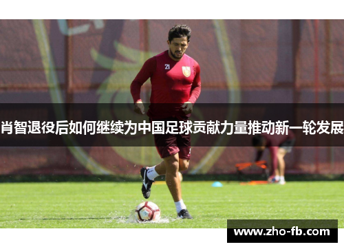 肖智退役后如何继续为中国足球贡献力量推动新一轮发展