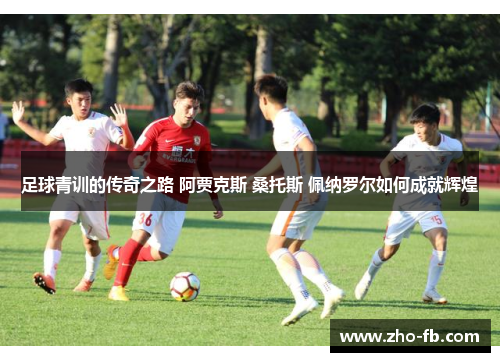 足球青训的传奇之路 阿贾克斯 桑托斯 佩纳罗尔如何成就辉煌