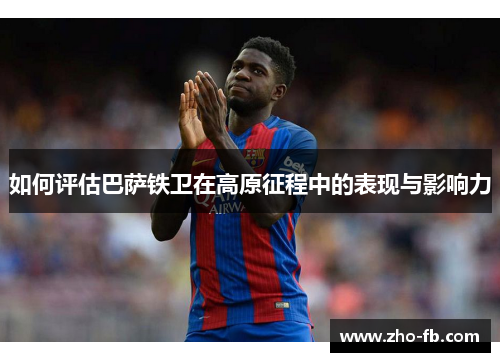 如何评估巴萨铁卫在高原征程中的表现与影响力