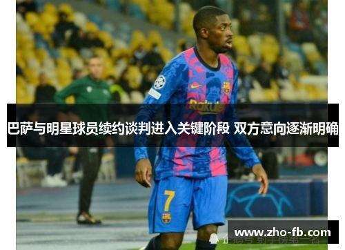 巴萨与明星球员续约谈判进入关键阶段 双方意向逐渐明确
