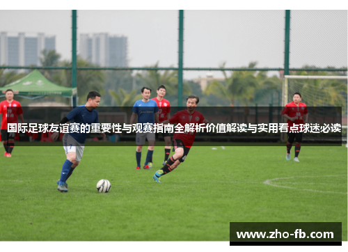 国际足球友谊赛的重要性与观赛指南全解析价值解读与实用看点球迷必读