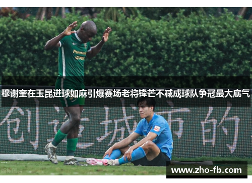 穆谢奎在玉昆进球如麻引爆赛场老将锋芒不减成球队争冠最大底气