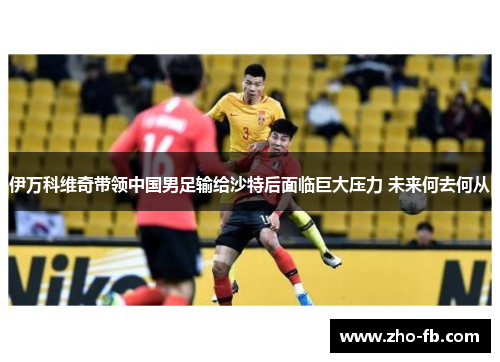 伊万科维奇带领中国男足输给沙特后面临巨大压力 未来何去何从 伊万科维奇带领中国男足输给沙特后面临巨大压力 未来何去何从