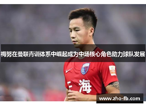 梅努在曼联青训体系中崛起成为中场核心角色助力球队发展 梅努在曼联青训体系中崛起成为中场核心角色助力球队发展