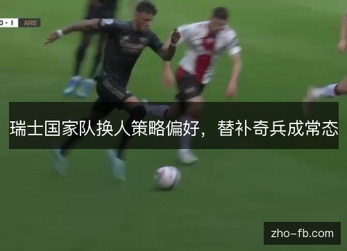 瑞士国家队换人策略偏好，替补奇兵成常态